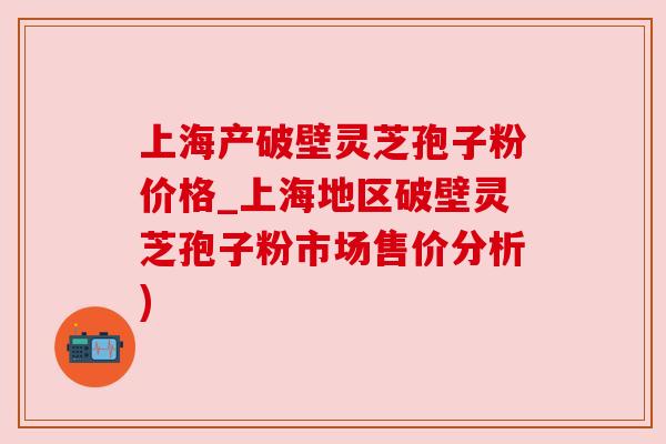 上海产破壁灵芝孢子粉价格_上海地区破壁灵芝孢子粉市场售价分析)