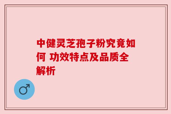 中健灵芝孢子粉究竟如何 功效特点及品质全解析