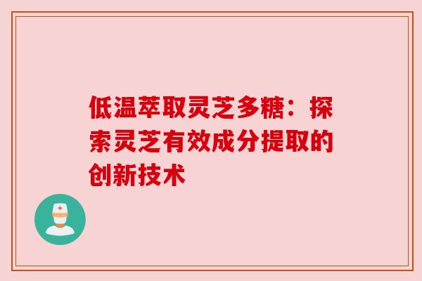 低温萃取灵芝多糖：探索灵芝有效成分提取的创新技术