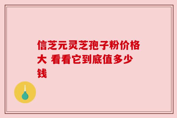 信芝元灵芝孢子粉价格大 看看它到底值多少钱
