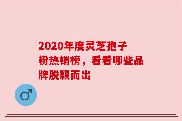 2020年度灵芝孢子粉热销榜,看看哪些品牌脱颖而出