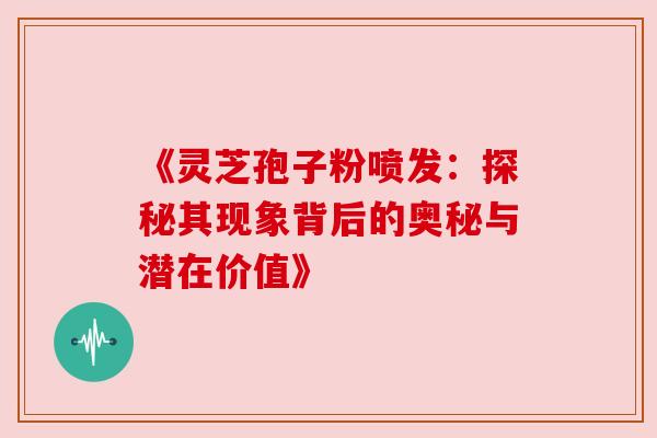 《灵芝孢子粉喷发:探秘其现象背后的奥秘与潜在价值》
