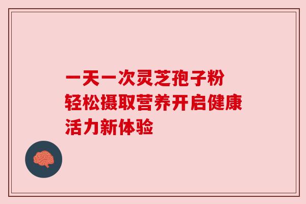 一天一次灵芝孢子粉 轻松摄取营养开启健康活力新体验