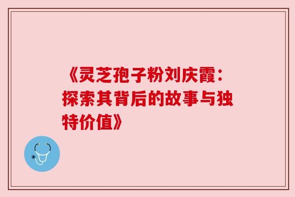 《灵芝孢子粉刘庆霞:探索其背后的故事与独特价值》