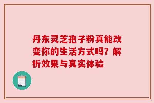 丹东灵芝孢子粉真能改变你的生活方式吗?解析效果与真实体验
