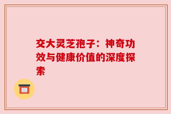交大灵芝孢子:神奇功效与健康价值的深度探索