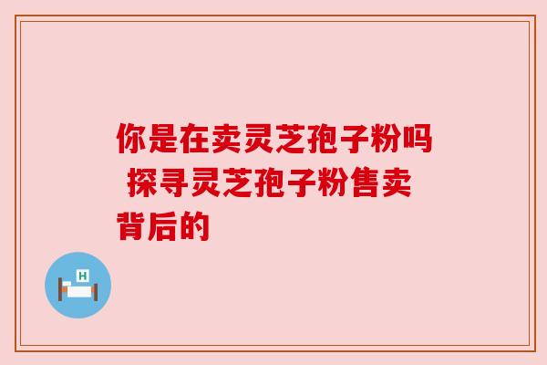 你是在卖灵芝孢子粉吗 探寻灵芝孢子粉售卖背后的