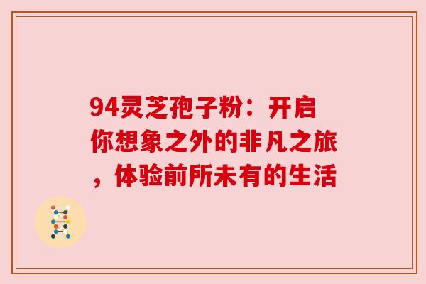94灵芝孢子粉:开启你想象之外的非凡之旅,体验前所未有的生活