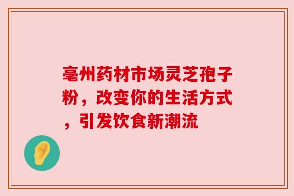 亳州药材市场灵芝孢子粉，改变你的生活方式，引发饮食新潮流