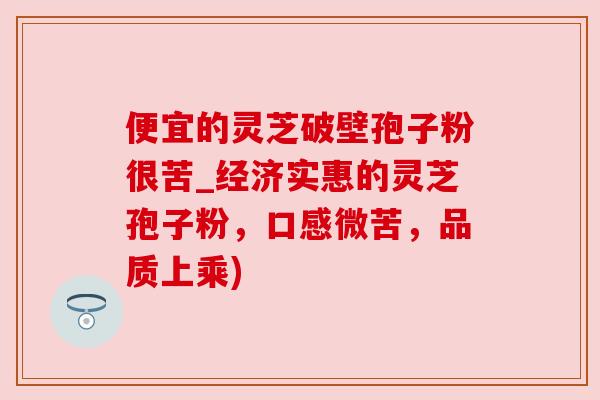 便宜的灵芝破壁孢子粉很苦_经济实惠的灵芝孢子粉,口感微苦,品质上乘)
