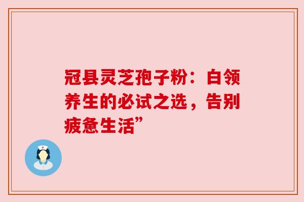 冠县灵芝孢子粉:白领养生的必试之选,告别疲惫生活”