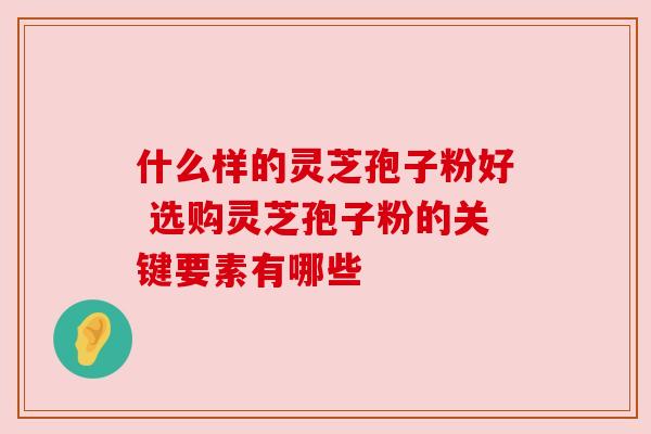 什么样的灵芝孢子粉好 选购灵芝孢子粉的关键要素有哪些