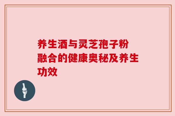 养生酒与灵芝孢子粉 融合的健康奥秘及养生功效