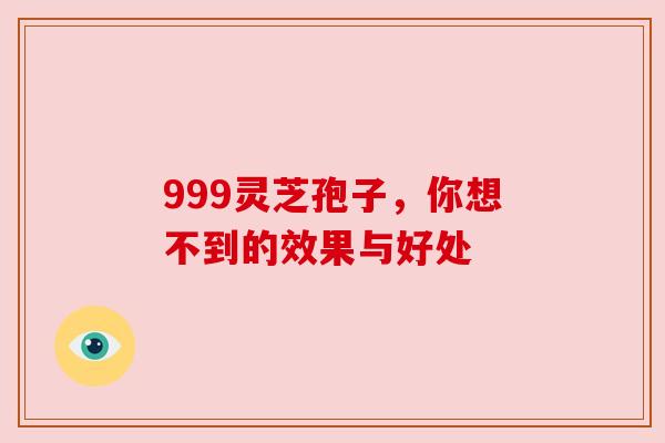999灵芝孢子,你想不到的效果与好处