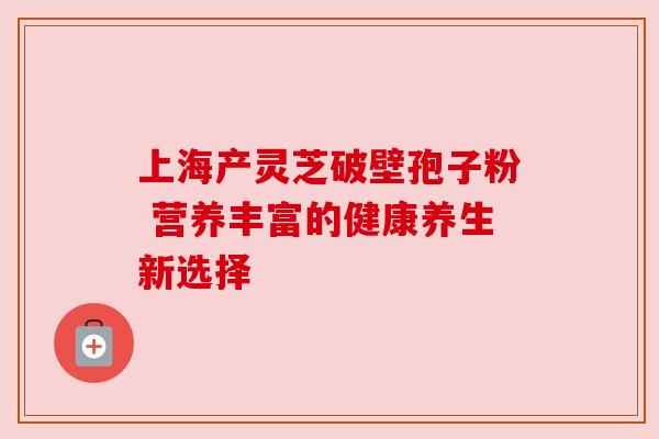 上海产灵芝破壁孢子粉 营养丰富的健康养生新选择