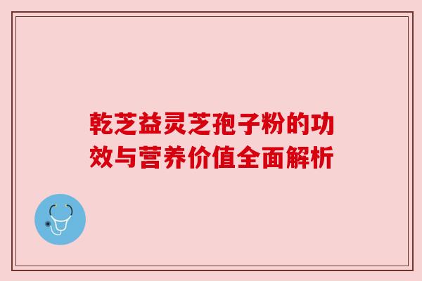 乾芝益灵芝孢子粉的功效与营养价值全面解析
