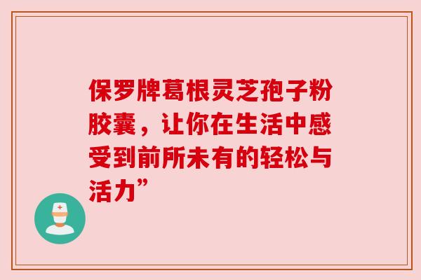 保罗牌葛根灵芝孢子粉胶囊,让你在生活中感受到前所未有的轻松与活力”