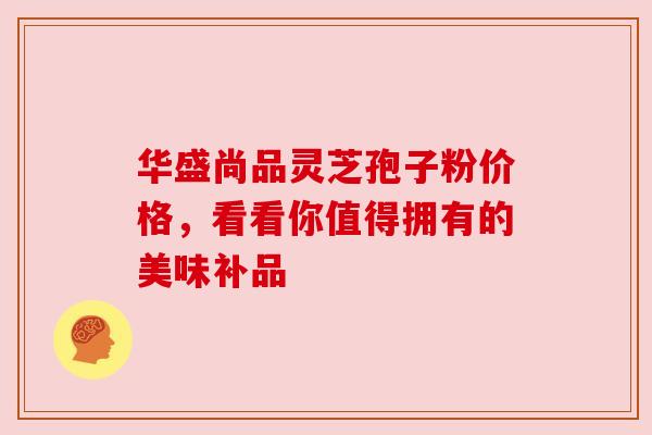 华盛尚品灵芝孢子粉价格,看看你值得拥有的美味补品