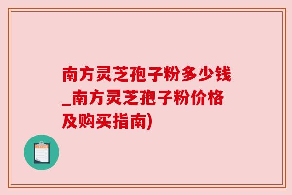 南方灵芝孢子粉多少钱_南方灵芝孢子粉价格及购买指南)