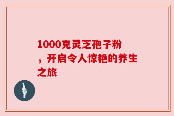 1000克灵芝孢子粉,开启令人惊艳的养生之旅