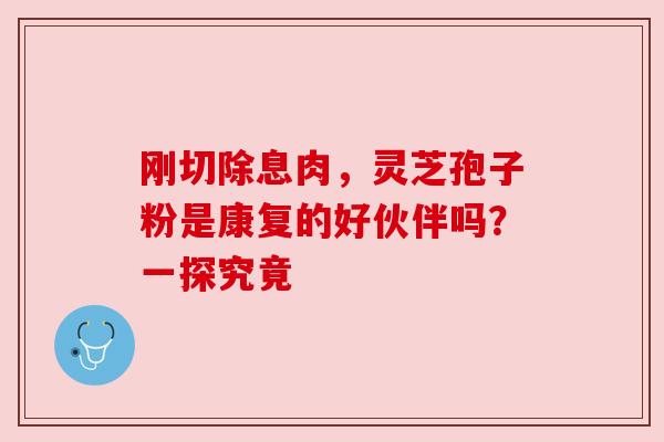 刚切除息肉，灵芝孢子粉是康复的好伙伴吗？一探究竟