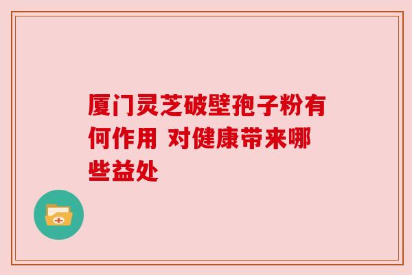 厦门灵芝破壁孢子粉有何作用 对健康带来哪些益处
