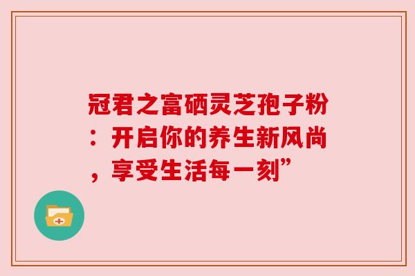 冠君之富硒灵芝孢子粉:开启你的养生新风尚,享受生活每一刻”
