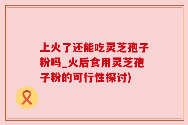 上火了还能吃灵芝孢子粉吗_火后食用灵芝孢子粉的可行性探讨)