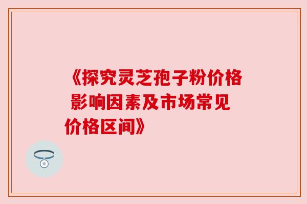 《探究灵芝孢子粉价格 影响因素及市场常见价格区间》