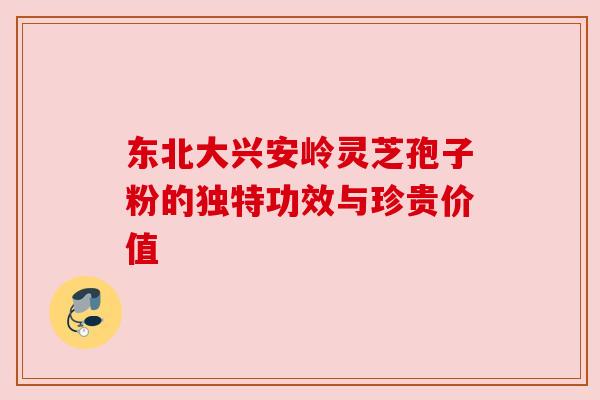 东北大兴安岭灵芝孢子粉的独特功效与珍贵价值