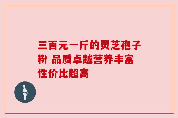 三百元一斤的灵芝孢子粉 品质卓越营养丰富性价比超高