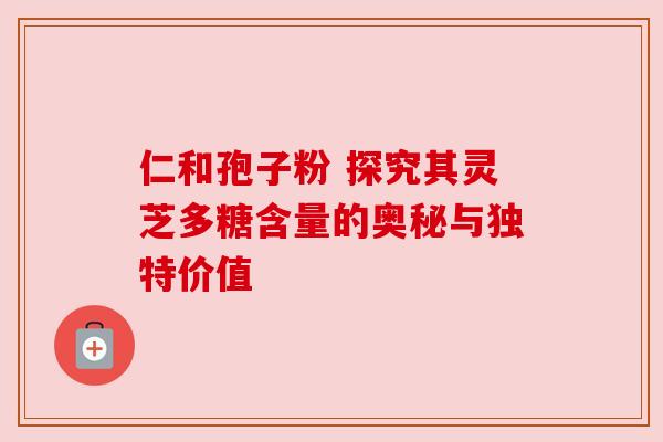 仁和孢子粉 探究其灵芝多糖含量的奥秘与独特价值