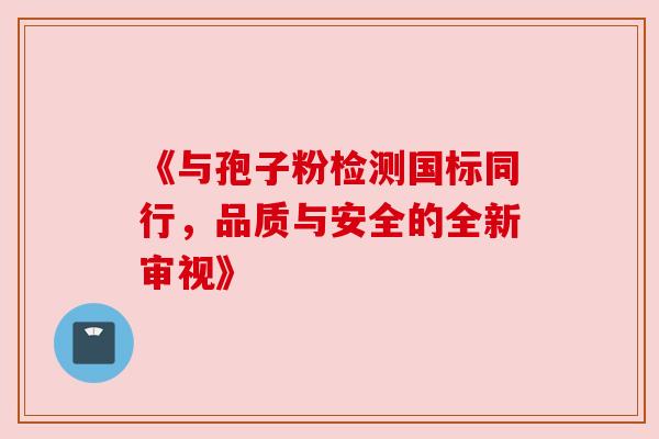 《与孢子粉检测国标同行，品质与安全的全新审视》