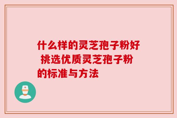 什么样的灵芝孢子粉好 挑选优质灵芝孢子粉的标准与方法
