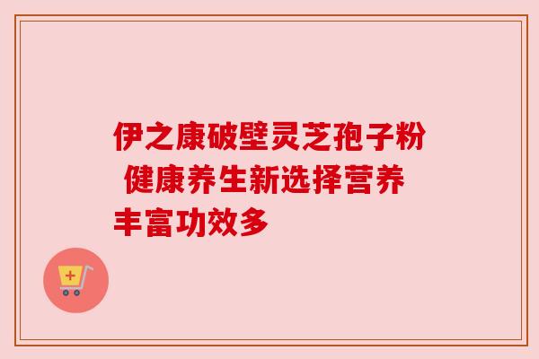 伊之康破壁灵芝孢子粉 健康养生新选择营养丰富功效多