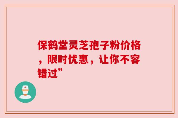 保鹤堂灵芝孢子粉价格,限时优惠,让你不容错过”