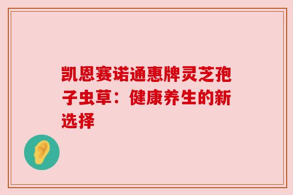 凯恩赛诺通惠牌灵芝孢子虫草:健康养生的新选择