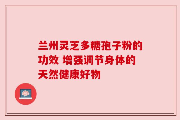 兰州灵芝多糖孢子粉的功效 增强调节身体的天然健康好物