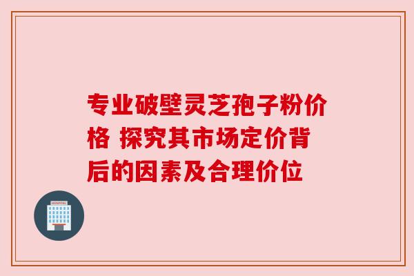 专业破壁灵芝孢子粉价格 探究其市场定价背后的因素及合理价位