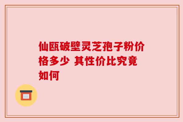 仙瓯破壁灵芝孢子粉价格多少 其性价比究竟如何