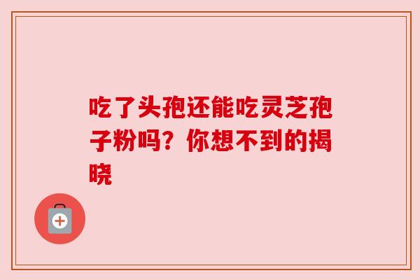 吃了头孢还能吃灵芝孢子粉吗?你想不到的揭晓