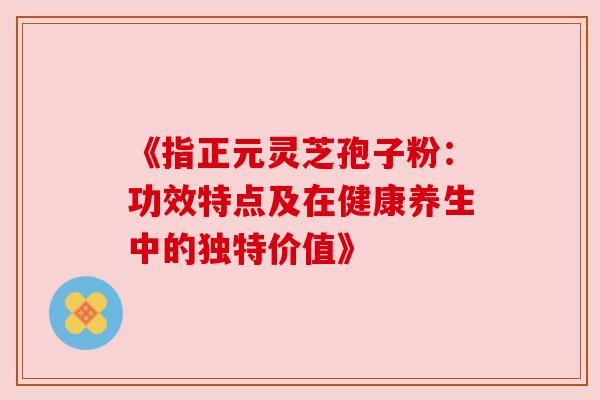 《指正元灵芝孢子粉:功效特点及在健康养生中的独特价值》