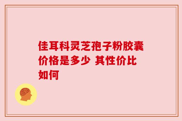 佳耳科灵芝孢子粉胶囊价格是多少 其性价比如何