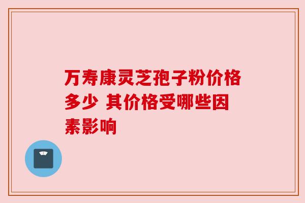 万寿康灵芝孢子粉价格多少 其价格受哪些因素影响