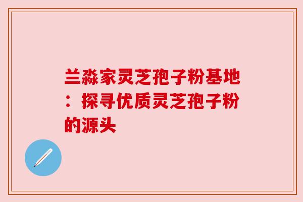 兰淼家灵芝孢子粉基地:探寻优质灵芝孢子粉的源头