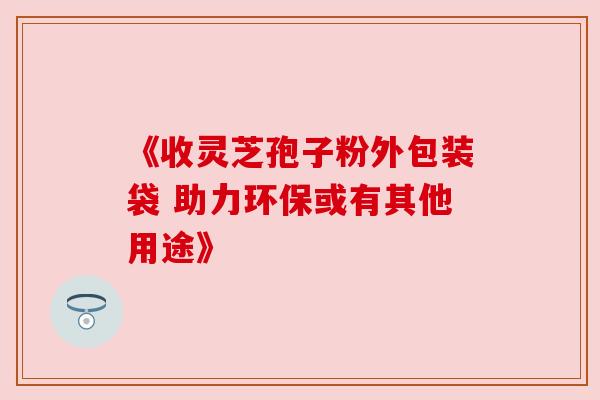 《收灵芝孢子粉外包装袋 助力环保或有其他用途》