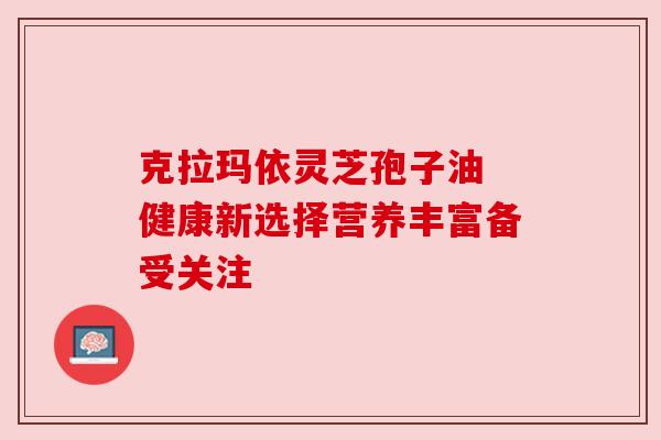 克拉玛依灵芝孢子油 健康新选择营养丰富备受关注