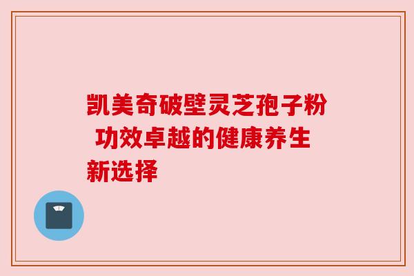 凯美奇破壁灵芝孢子粉 功效卓越的健康养生新选择