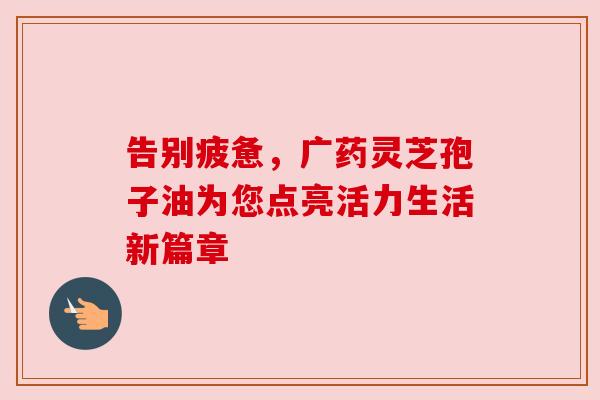 告别疲惫，广药灵芝孢子油为您点亮活力生活新篇章