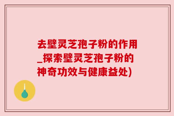 去壁灵芝孢子粉的作用_探索壁灵芝孢子粉的神奇功效与健康益处)